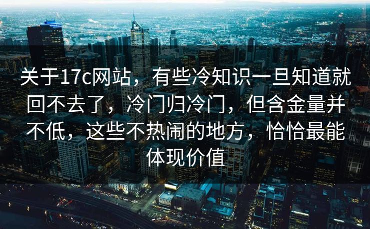 关于17c网站，有些冷知识一旦知道就回不去了，冷门归冷门，但含金量并不低，这些不热闹的地方，恰恰最能体现价值