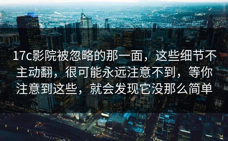 17c影院被忽略的那一面，这些细节不主动翻，很可能永远注意不到，等你注意到这些，就会发现它没那么简单