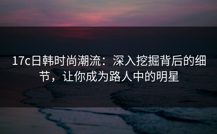 17c日韩时尚潮流：深入挖掘背后的细节，让你成为路人中的明星