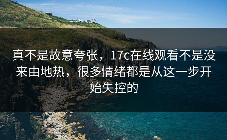 真不是故意夸张，17c在线观看不是没来由地热，很多情绪都是从这一步开始失控的