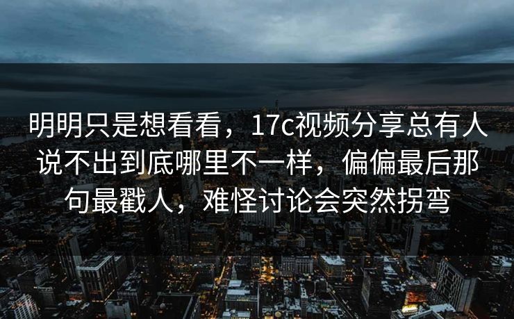 明明只是想看看，17c视频分享总有人说不出到底哪里不一样，偏偏最后那句最戳人，难怪讨论会突然拐弯