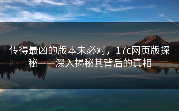 传得最凶的版本未必对，17c网页版探秘——深入揭秘其背后的真相