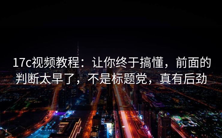 17c视频教程：让你终于搞懂，前面的判断太早了，不是标题党，真有后劲