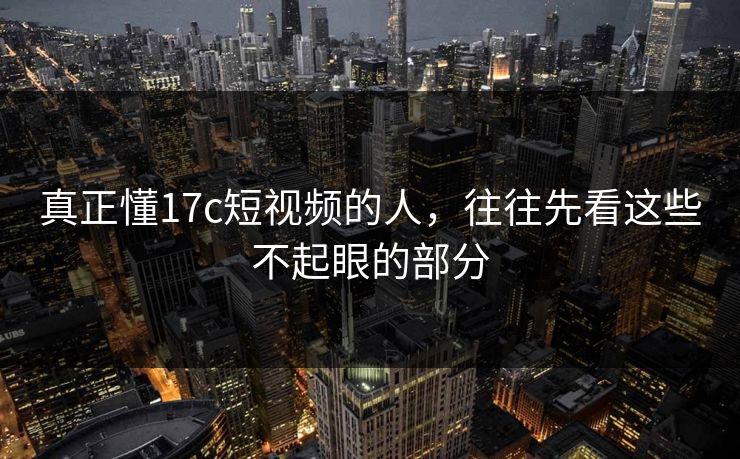 真正懂17c短视频的人，往往先看这些不起眼的部分